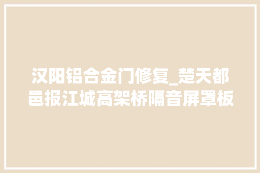 汉阳铝合金门修复_楚天都邑报江城高架桥隔音屏罩板几回再三失落窃几百米路段就罕见十块被盗城管部门曾多次修补并报警