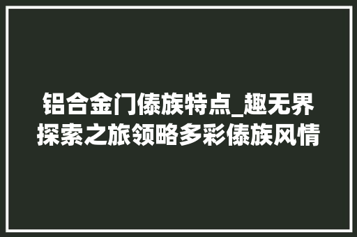 铝合金门傣族特点_趣无界探索之旅领略多彩傣族风情探寻千年非遗瑰宝