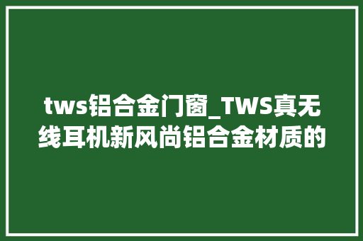 tws铝合金门窗_TWS真无线耳机新风尚铝合金材质的太空舱你值得拥有