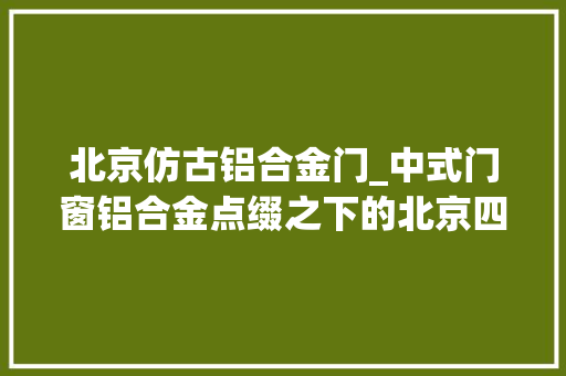 北京仿古铝合金门_中式门窗铝合金点缀之下的北京四合院巴森