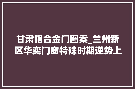 甘肃铝合金门图案_兰州新区华奕门窗特殊时期逆势上扬已陆续拿到亿元大年夜订单