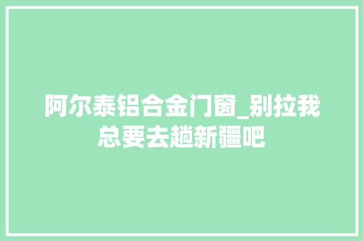 阿尔泰铝合金门窗_别拉我总要去趟新疆吧