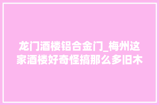 龙门酒楼铝合金门_梅州这家酒楼好奇怪搞那么多旧木料装修觉得像进了另一个世界