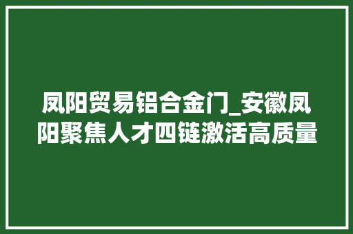 凤阳贸易铝合金门_安徽凤阳聚焦人才四链激活高质量成长动能