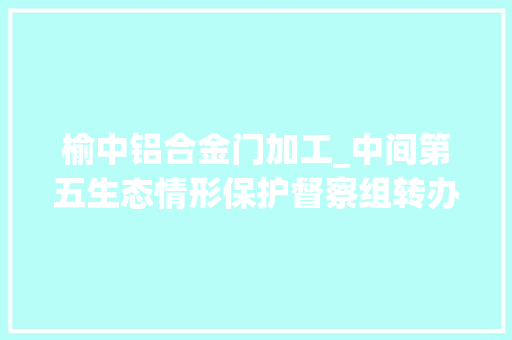 榆中铝合金门加工_中间第五生态情形保护督察组转办我市第十二批信访案件
