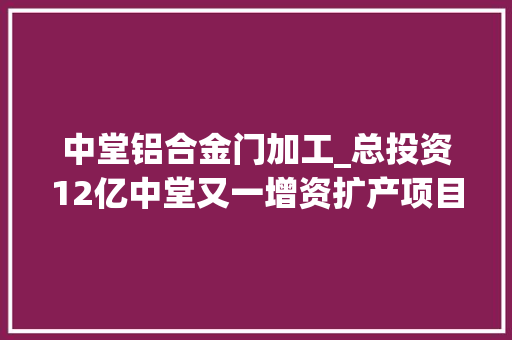 中堂铝合金门加工_总投资12亿中堂又一增资扩产项目用地摘牌