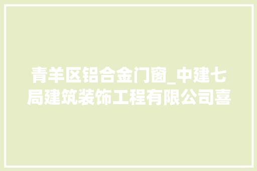 青羊区铝合金门窗_中建七局建筑装饰工程有限公司喜迎一波中标喜报