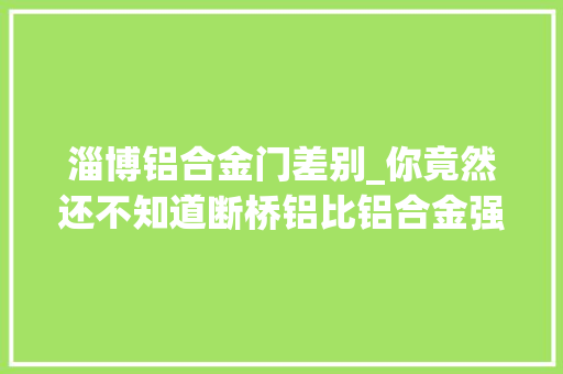 淄博铝合金门差别_你竟然还不知道断桥铝比铝合金强太多了内附选购指南
