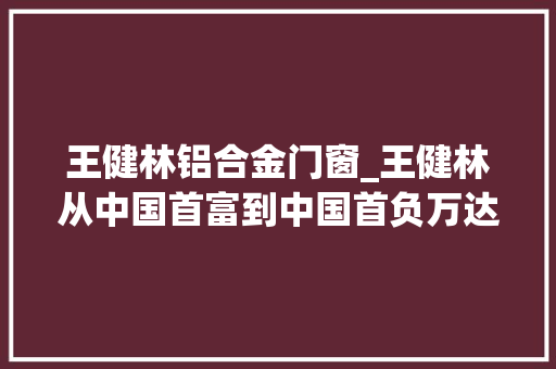 王健林铝合金门窗_王健林从中国首富到中国首负万达首创人的风雨沉浮录