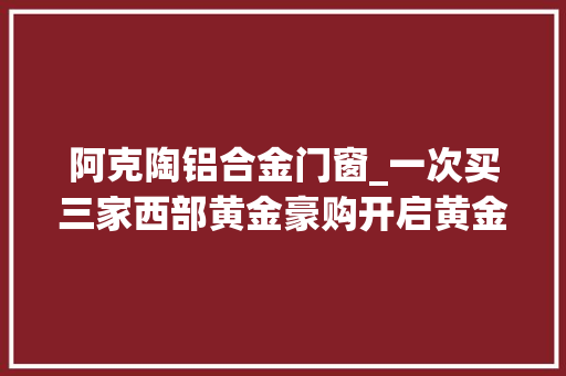 阿克陶铝合金门窗_一次买三家西部黄金豪购开启黄金锰矿双主业