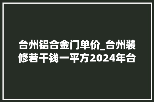 台州铝合金门单价_台州装修若干钱一平方2024年台州房屋装修价格表全包半包