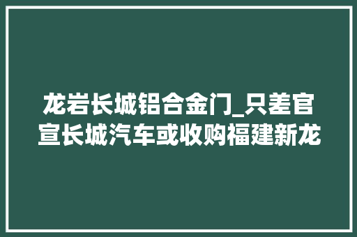龙岩长城铝合金门_只差官宣长城汽车或收购福建新龙马龙岩工厂已启动分娩研发岗位招聘