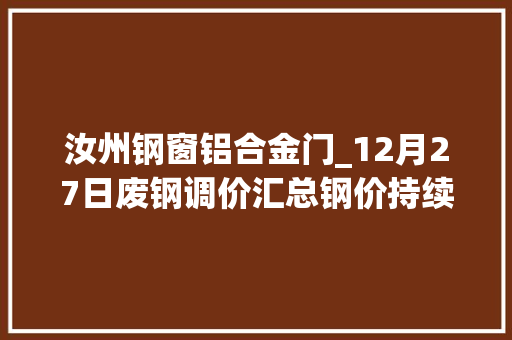 汝州钢窗铝合金门_12月27日废钢调价汇总钢价持续回落废钢偏弱运行附报价