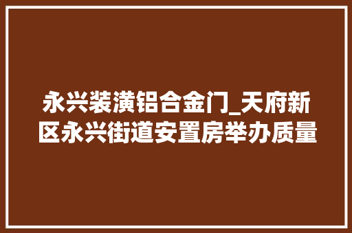 永兴装潢铝合金门_天府新区永兴街道安置房举办质量月活动暨工程质量常见问题治理不雅观摩会