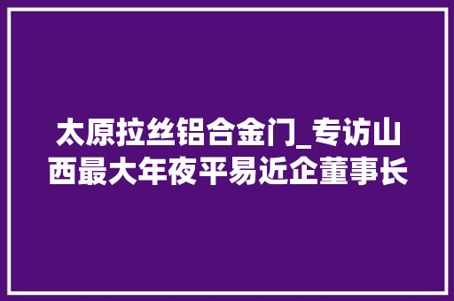 太原拉丝铝合金门_专访山西最大年夜平易近企董事长不靠煤炭为借壳谈过十余公司