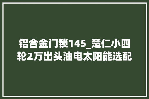 铝合金门锁145_楚仁小四轮2万出头油电太阳能选配可加空调大年夜家喜好吗