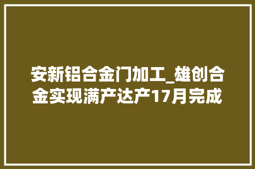 安新铝合金门加工_雄创合金实现满产达产17月完成铝合金锭产量25万吨