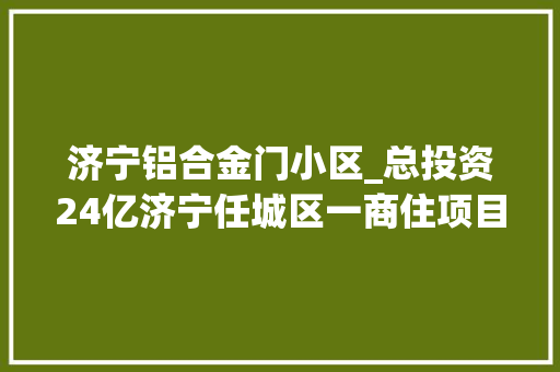 济宁铝合金门小区_总投资24亿济宁任城区一商住项目培植工程残剩及配套工程招标