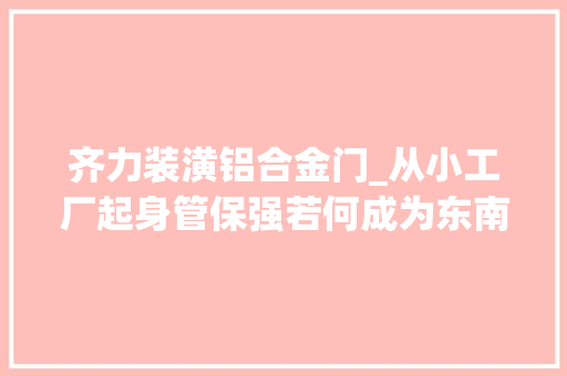 齐力装潢铝合金门_从小工厂起身管保强若何成为东南亚铝业大年夜王
