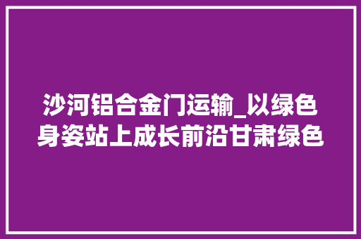沙河铝合金门运输_以绿色身姿站上成长前沿甘肃绿色转型成长纪实