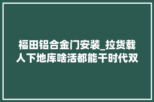 福田铝合金门安装_拉货载人下地库啥活都能干时代双排多功能自卸轻卡理解一下