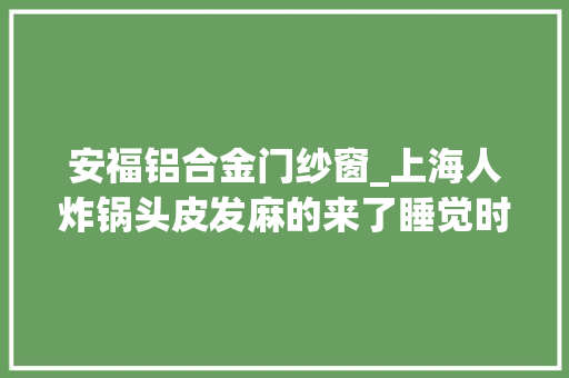 安福铝合金门纱窗_上海人炸锅头皮发麻的来了睡觉时往身上掉落本周日或进入高峰