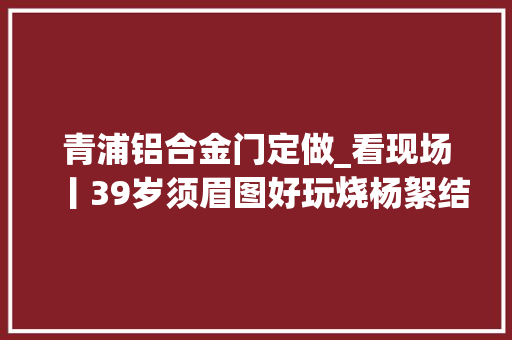 青浦铝合金门定做_看现场丨39岁须眉图好玩烧杨絮结果烧掉落3770万家当获刑4年