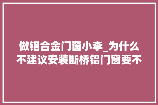 做铝合金门窗小李_为什么不建议安装断桥铝门窗要不是内行人说实话差点上当