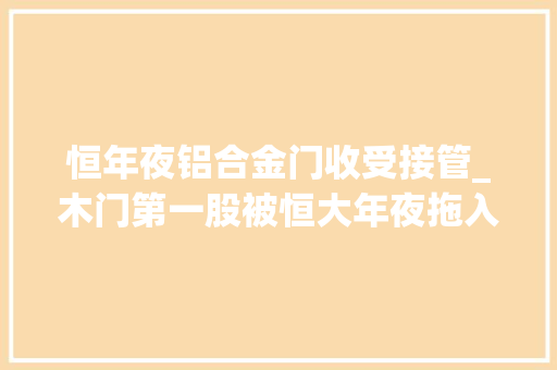 恒年夜铝合金门收受接管_木门第一股被恒大年夜拖入泥潭巨额应收款项收受接收艰难