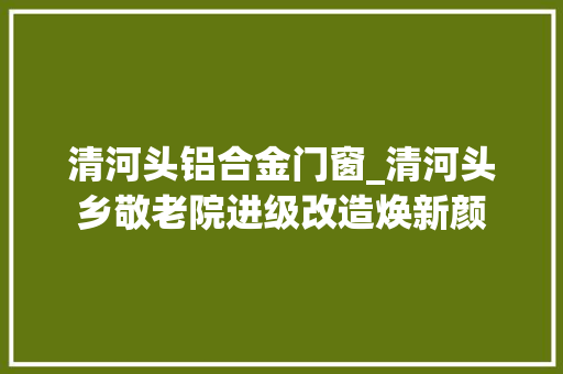 清河头铝合金门窗_清河头乡敬老院进级改造焕新颜