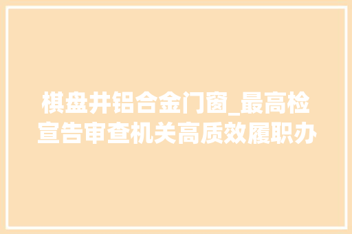 棋盘井铝合金门窗_最高检宣告审查机关高质效履职办案范例案例