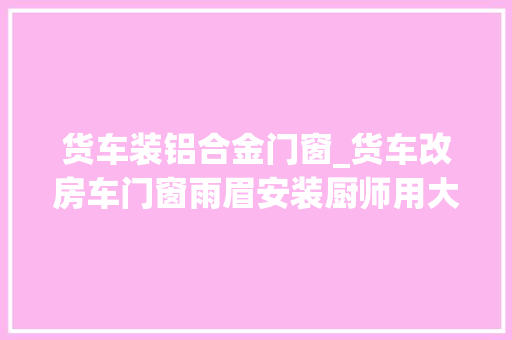 货车装铝合金门窗_货车改房车门窗雨眉安装厨师用大年夜货车自改二层升顶重卡
