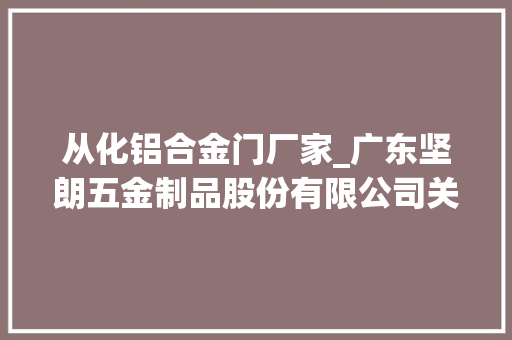 从化铝合金门厂家_广东坚朗五金制品股份有限公司关于选举职工代表监事的通知书记