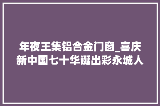 年夜王集铝合金门窗_喜庆新中国七十华诞出彩永城人京城获奖