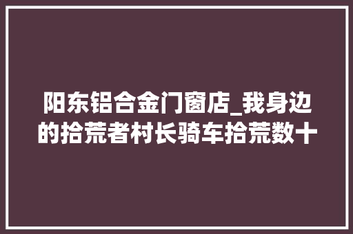 阳东铝合金门窗店_我身边的拾荒者村长骑车拾荒数十年不以为拾荒丢人