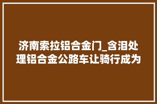 济南索拉铝合金门_含泪处理铝合金公路车让骑行成为一种生活