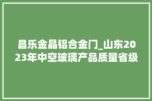 昌乐金晶铝合金门_山东2023年中空玻璃产品质量省级监督抽查结果