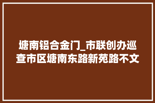 塘南铝合金门_市联创办巡查市区塘南东路新苑路不文明现象