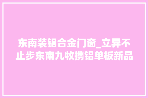 东南装铝合金门窗_立异不止步东南九牧携铝单板新品亮相广州门窗展会