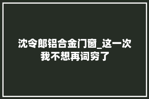 沈令郎铝合金门窗_这一次我不想再词穷了