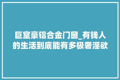 巨室豪铝合金门窗_有钱人的生活到底能有多极奢淫欲100多位情妇22辆顶级豪