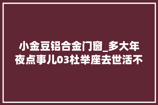 小金豆铝合金门窗_多大年夜点事儿03杜举座去世活不合意买房子又不是让他卖房