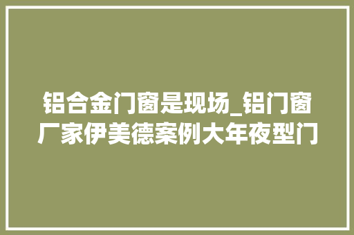 铝合金门窗是现场_铝门窗厂家伊美德案例大年夜型门窗项目施工现场体力活更是技能活