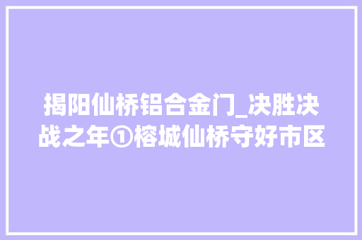 揭阳仙桥铝合金门_决胜决战之年①榕城仙桥守好市区南大年夜门打造前辈制造业