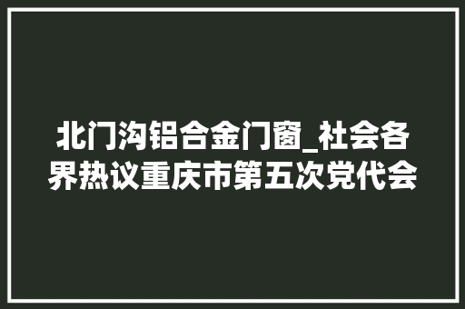 北门沟铝合金门窗_社会各界热议重庆市第五次党代会开幕期待家乡成长会更好