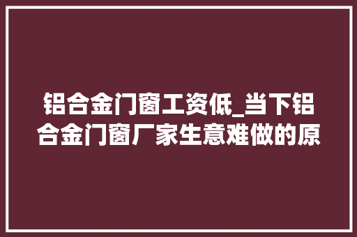 铝合金门窗工资低_当下铝合金门窗厂家生意难做的原因有哪些