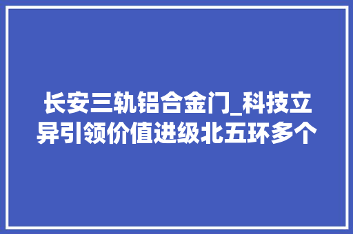 长安三轨铝合金门_科技立异引领价值进级北五环多个热点项目在售