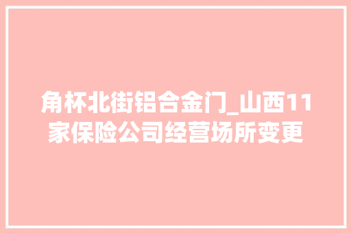 角杯北街铝合金门_山西11家保险公司经营场所变更