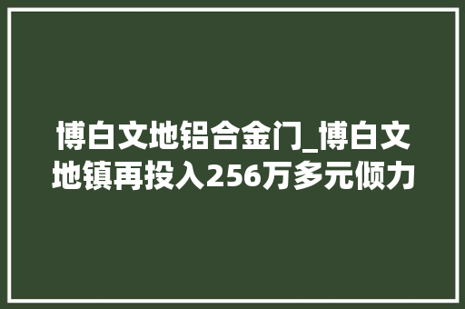 博白文地铝合金门_博白文地镇再投入256万多元倾力改进村级黉舍办学前提