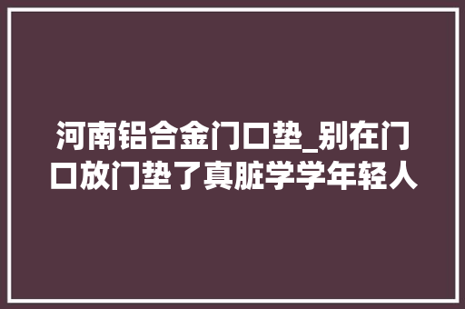 河南铝合金门口垫_别在门口放门垫了真脏学学年轻人的做法干净还省钱